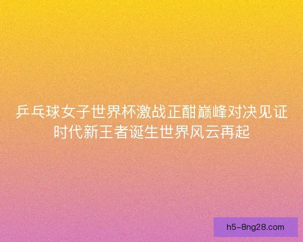 乒乓球女子世界杯激战正酣巅峰对决见证时代新王者诞生世界风云再起