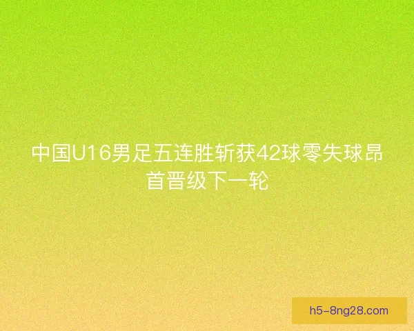 中国U16男足五连胜斩获42球零失球昂首晋级下一轮